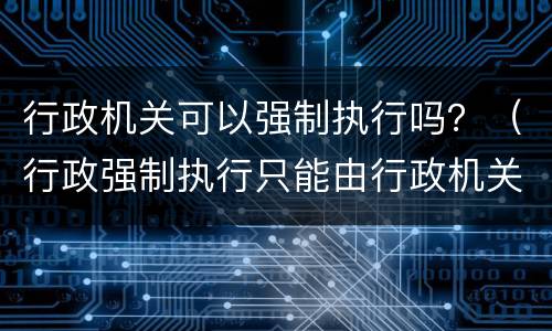 行政机关可以强制执行吗？（行政强制执行只能由行政机关）