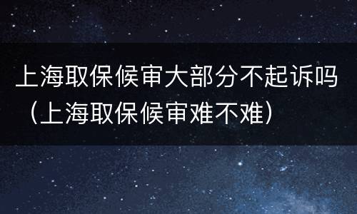 上海取保候审大部分不起诉吗（上海取保候审难不难）