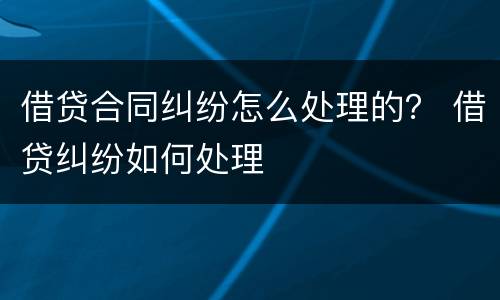 借贷合同纠纷怎么处理的？ 借贷纠纷如何处理