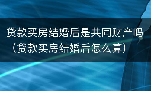 贷款买房结婚后是共同财产吗（贷款买房结婚后怎么算）