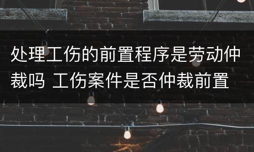 处理工伤的前置程序是劳动仲裁吗 工伤案件是否仲裁前置