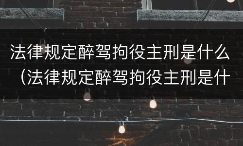 法律规定醉驾拘役主刑是什么（法律规定醉驾拘役主刑是什么情况）