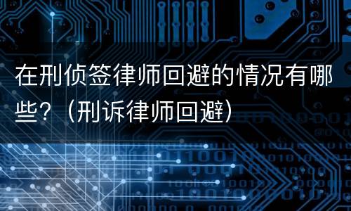 在刑侦签律师回避的情况有哪些?（刑诉律师回避）