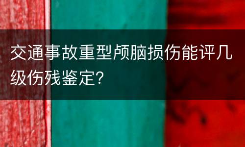 交通事故重型颅脑损伤能评几级伤残鉴定？