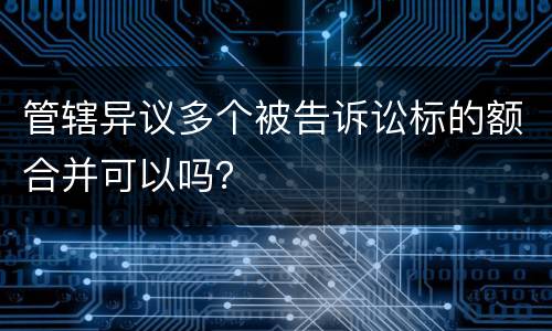管辖异议多个被告诉讼标的额合并可以吗？