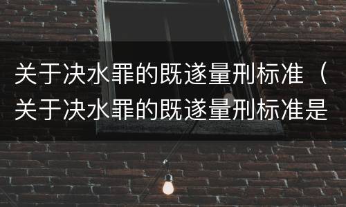 关于决水罪的既遂量刑标准（关于决水罪的既遂量刑标准是多少）