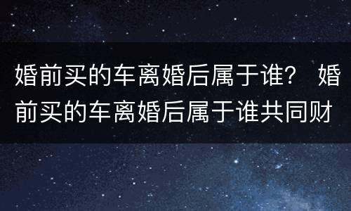 婚前买的车离婚后属于谁？ 婚前买的车离婚后属于谁共同财产