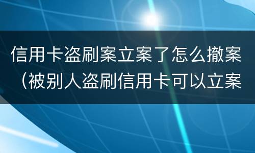 信用卡盗刷案立案了怎么撤案（被别人盗刷信用卡可以立案吗）