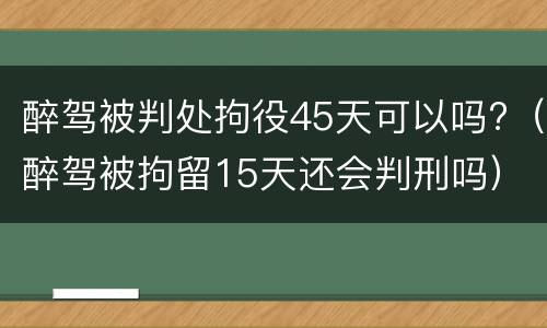 醉驾被判处拘役45天可以吗?（醉驾被拘留15天还会判刑吗）