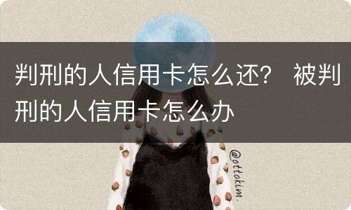 判刑的人信用卡怎么还？ 被判刑的人信用卡怎么办