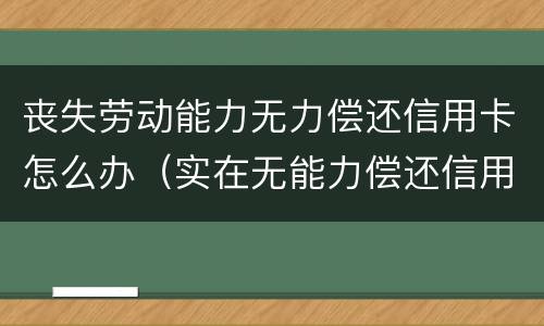 丧失劳动能力无力偿还信用卡怎么办（实在无能力偿还信用卡怎么办）