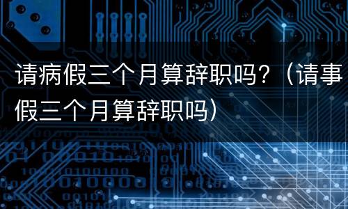 请病假三个月算辞职吗?（请事假三个月算辞职吗）