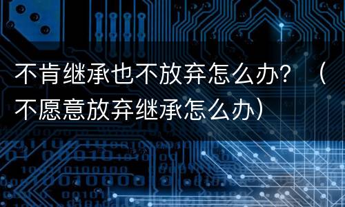 不肯继承也不放弃怎么办？（不愿意放弃继承怎么办）
