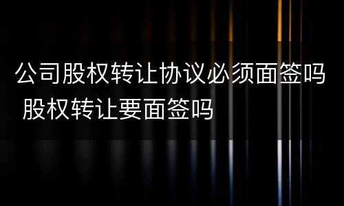 公司股权转让协议必须面签吗 股权转让要面签吗