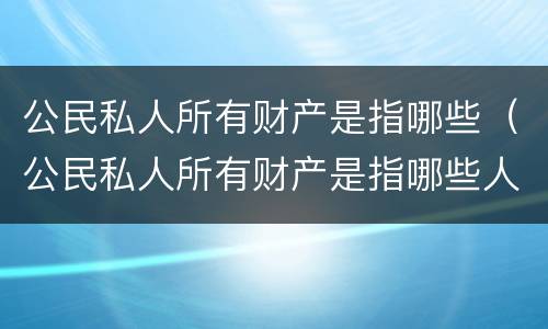 公民私人所有财产是指哪些（公民私人所有财产是指哪些人）
