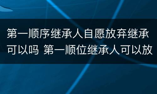 第一顺序继承人自愿放弃继承可以吗 第一顺位继承人可以放弃继承权吗