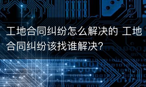 工地合同纠纷怎么解决的 工地合同纠纷该找谁解决?