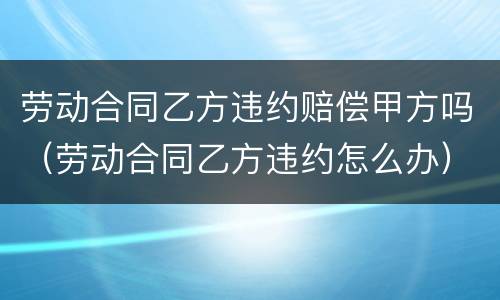 劳动合同乙方违约赔偿甲方吗（劳动合同乙方违约怎么办）