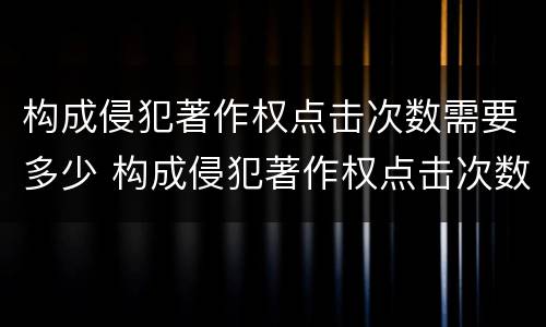 构成侵犯著作权点击次数需要多少 构成侵犯著作权点击次数需要多少判刑