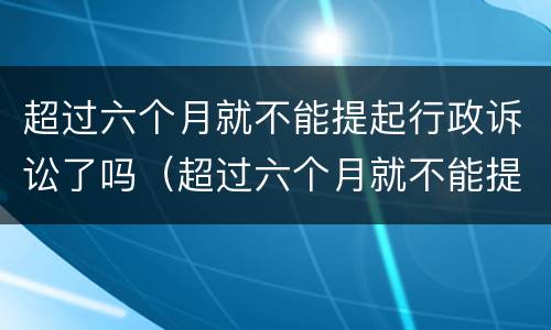 超过六个月就不能提起行政诉讼了吗（超过六个月就不能提起行政诉讼了吗法院）