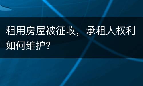 租用房屋被征收，承租人权利如何维护？