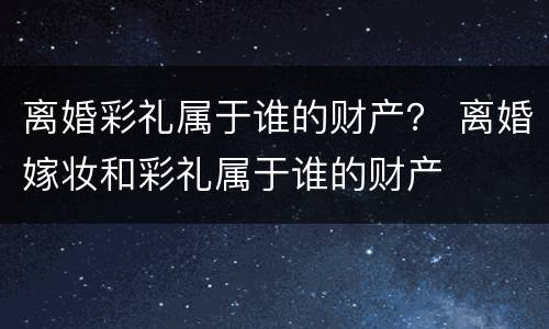 离婚彩礼属于谁的财产？ 离婚嫁妆和彩礼属于谁的财产