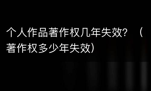 个人作品著作权几年失效？（著作权多少年失效）