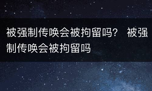 被强制传唤会被拘留吗？ 被强制传唤会被拘留吗