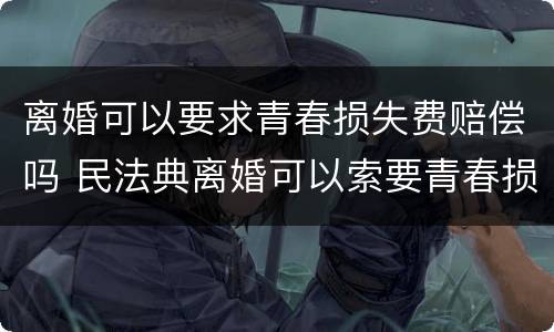离婚可以要求青春损失费赔偿吗 民法典离婚可以索要青春损失费吗