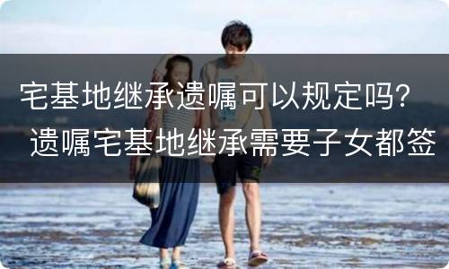 宅基地继承遗嘱可以规定吗？ 遗嘱宅基地继承需要子女都签字吗