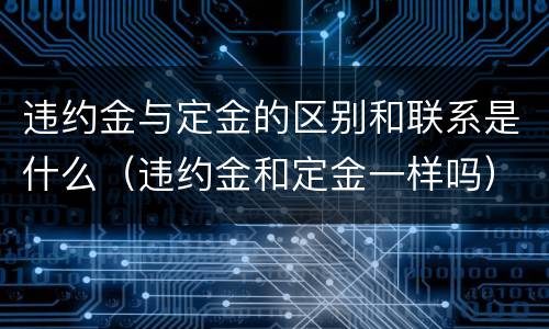 违约金与定金的区别和联系是什么（违约金和定金一样吗）