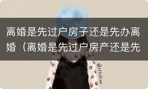 离婚是先过户房子还是先办离婚（离婚是先过户房产还是先办手续）