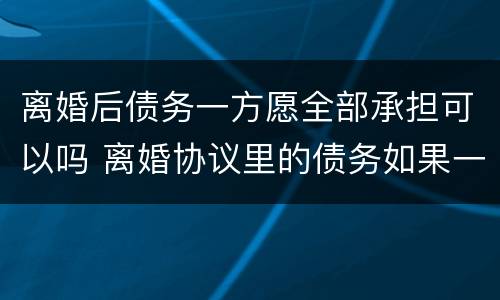 离婚后债务一方愿全部承担可以吗 离婚协议里的债务如果一方全部承担