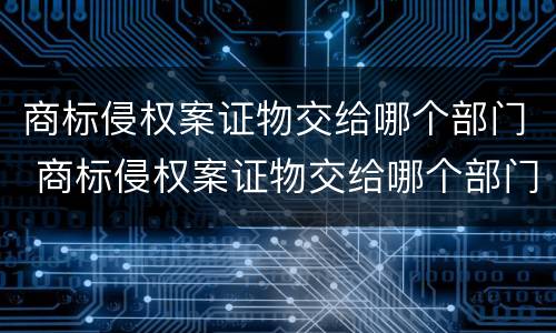 商标侵权案证物交给哪个部门 商标侵权案证物交给哪个部门管