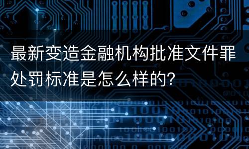 最新变造金融机构批准文件罪处罚标准是怎么样的？