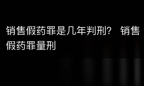 销售假药罪是几年判刑？ 销售假药罪量刑