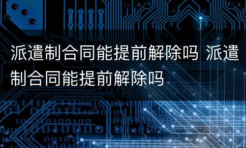 派遣制合同能提前解除吗 派遣制合同能提前解除吗