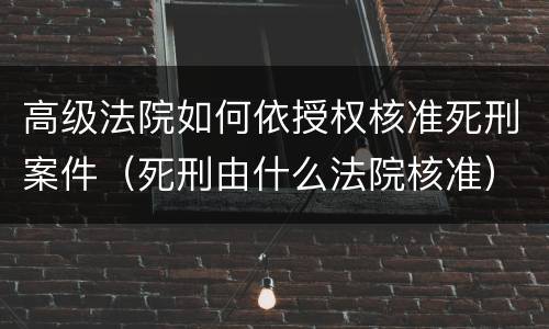 高级法院如何依授权核准死刑案件（死刑由什么法院核准）