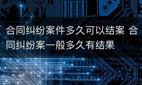 合同纠纷案件多久可以结案 合同纠纷案一般多久有结果