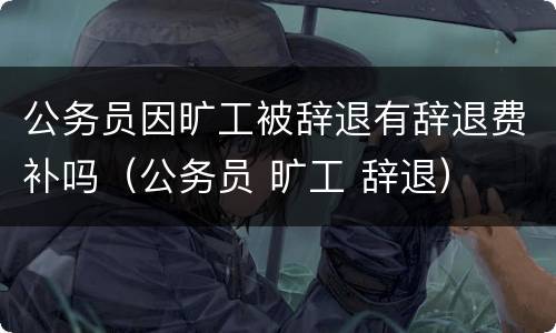 公务员因旷工被辞退有辞退费补吗（公务员 旷工 辞退）