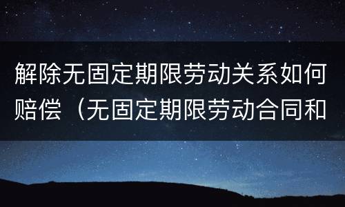 解除无固定期限劳动关系如何赔偿（无固定期限劳动合同和固定期限劳动合同解除赔偿）