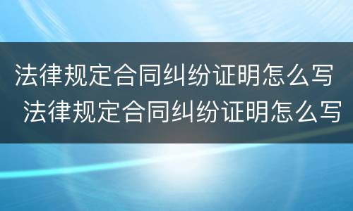 法律规定合同纠纷证明怎么写 法律规定合同纠纷证明怎么写范文