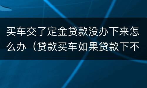 买车交了定金贷款没办下来怎么办（贷款买车如果贷款下不来定金怎么办）