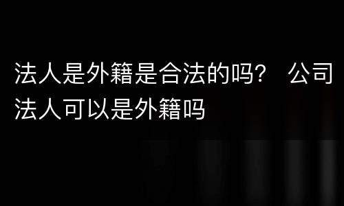 法人是外籍是合法的吗？ 公司法人可以是外籍吗