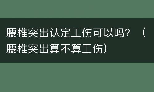 腰椎突出认定工伤可以吗？（腰椎突出算不算工伤）