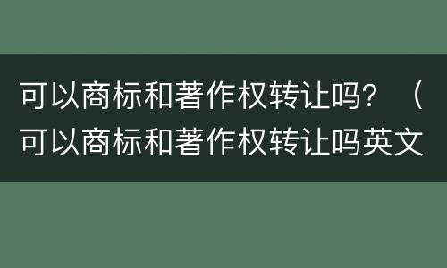 可以商标和著作权转让吗？（可以商标和著作权转让吗英文）