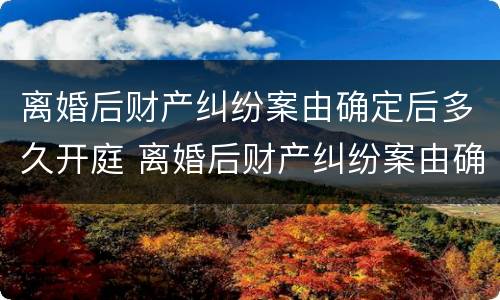 离婚后财产纠纷案由确定后多久开庭 离婚后财产纠纷案由确定后多久开庭调解