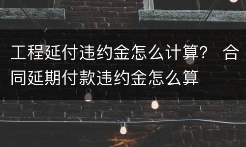 工程延付违约金怎么计算？ 合同延期付款违约金怎么算