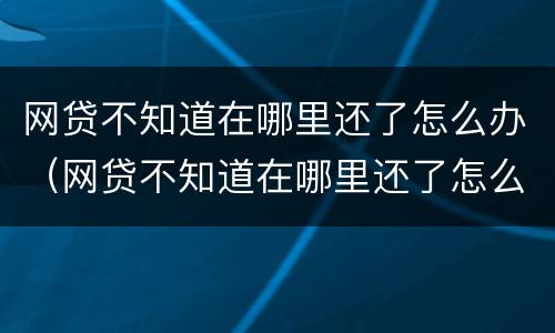 网贷不知道在哪里还了怎么办（网贷不知道在哪里还了怎么办理）