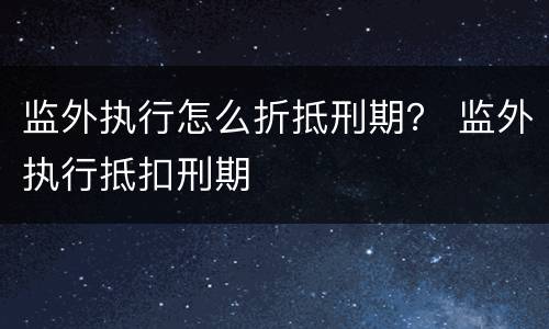 监外执行怎么折抵刑期？ 监外执行抵扣刑期